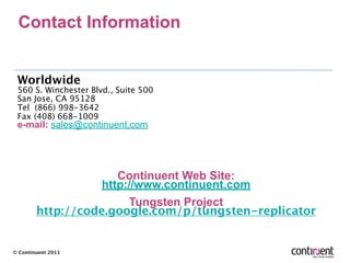 Contact Information


 Worldwide
 560 S. Winchester Blvd., Suite 500
 San Jose, CA 95128
 Tel (866) 998-3642
 Fax (408) 668-1009
 e-mail: sales@continuent.com




                      Continuent Web Site:
                   http://www.continuent.com
                        Tungsten Project
        http://code.google.com/p/tungsten-replicator


© Continuent 2011
 