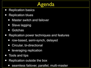 Agenda
•   Replication basics
•   Replication blues
    •   Master switch and failover
    •   Slave lagging
    •   Gotchas
•   Replication power techniques and features
    •   row-based, semi-synch, delayed
    •   Circular, bi-directional
    •   leveraging replication
•   Tools and tips
•   Replication outside the box
    •   seamless failover, parallel, multi-master
 