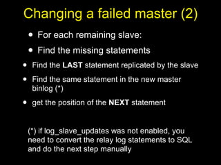 Changing a failed master (2)
    • For each remaining slave:
    • Find the missing statements
•    Find the LAST statement replicated by the slave

•    Find the same statement in the new master
     binlog (*)

•    get the position of the NEXT statement


    (*) if log_slave_updates was not enabled, you
    need to convert the relay log statements to SQL
    and do the next step manually
 