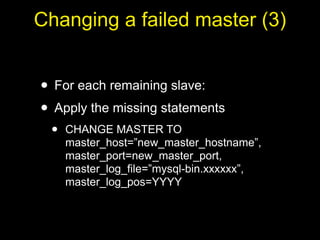 Changing a failed master (3)


• For each remaining slave:
• Apply the missing statements
 •   CHANGE MASTER TO
     master_host=”new_master_hostname”,
     master_port=new_master_port,
     master_log_file=”mysql-bin.xxxxxx”,
     master_log_pos=YYYY
 