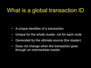 What is a global transaction ID


 • A unique identifier of a transaction
 • Unique for the whole cluster, not for each node
 • Generated by the ultimate source (the master)
 • Does not change when the transaction goes
   through an intermediate master
 