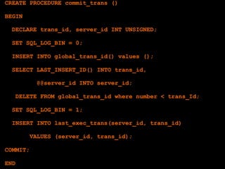 CREATE PROCEDURE commit_trans ()

BEGIN

  DECLARE trans_id, server_id INT UNSIGNED;

  SET SQL_LOG_BIN = 0;

  INSERT INTO global_trans_id() values ();

  SELECT LAST_INSERT_ID() INTO trans_id,

          @@server_id INTO server_id;

   DELETE FROM global_trans_id where number < trans_Id;

  SET SQL_LOG_BIN = 1;

  INSERT INTO last_exec_trans(server_id, trans_id)

        VALUES (server_id, trans_id);

COMMIT;

END
 