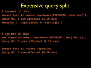 Expensive query split
# instead of this:
insert into t1 select benchmark(10000000, sha('abc'));
Query OK, 1 row affected (4.19 sec)
Records: 1 Duplicates: 0 Warnings: 0



# you may do this
set @result=(select benchmark(10000000, sha('abc')));
Query OK, 0 rows affected (4.19 sec)

insert into t1 values (@result);
Query OK, 1 row affected (0.00 sec)
 