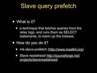 Slave query prefetch

• What is it?
 •   a technique that fetches queries from the
     relay logs, and runs them as SELECT
     statements, to warm up the indexes

• How do you do it?
 •   mk-slave-prefetch (http://www.maatkit.org)

 •   Slave readahead http://sourceforge.net/
     projects/slavereadahead/
 
