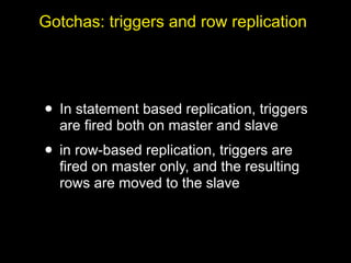 Gotchas: triggers and row replication




• In statement based replication, triggers
  are fired both on master and slave
• in row-based replication, triggers are
  fired on master only, and the resulting
  rows are moved to the slave
 