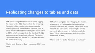 Replicating changes to tables and data
SBR: When using statement-based binary logging,
the master writes SQL statements to the binary log.
Replication of the master to the slave works by
executing the SQL statements on the slave. This is
called statement-based replication (often abbreviated
as SBR), which corresponds to the standard MySQL
statement-based binary logging format. Replication
capabilities in MySQL version 5.1.4 and earlier used
this format exclusively.
What is sent: Structured Query Language (SQL), your
query
RBR: When using row-based logging, the master
writes events to the binary log that indicate how
individual table rows are changed. Replication of the
master to the slave works by copying the events
representing the changes to the table rows to the
slave. This is called row-based replication (often
abbreviated as RBR).
What is sent: The Delta, the results of your query
12
 