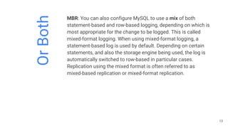 OrBoth
MBR: You can also configure MySQL to use a mix of both
statement-based and row-based logging, depending on which is
most appropriate for the change to be logged. This is called
mixed-format logging. When using mixed-format logging, a
statement-based log is used by default. Depending on certain
statements, and also the storage engine being used, the log is
automatically switched to row-based in particular cases.
Replication using the mixed format is often referred to as
mixed-based replication or mixed-format replication.
13
 