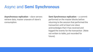 Async and Semi Synchronous
Semi Synchronous replication -- a commit
performed on the master blocks before
returning to the session that performed the
transaction until at least one slave
acknowledges that it has received and
logged the events for the transaction (Note
not written to table, just recorded for
future).
Asynchronous replication -- slave servers
retrieve data, master unaware of slave’s
consumption.
17
 