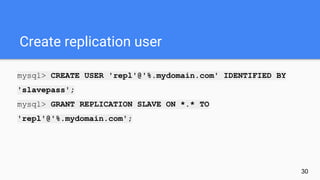 Create replication user
mysql> CREATE USER 'repl'@'%.mydomain.com' IDENTIFIED BY
'slavepass';
mysql> GRANT REPLICATION SLAVE ON *.* TO
'repl'@'%.mydomain.com';
30
 