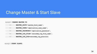 Change Master & Start Slave
mysql> CHANGE MASTER TO
-> MASTER_HOST='master_host_name',
-> MASTER_USER='replication_user_name',
-> MASTER_PASSWORD='replication_password',
-> MASTER_LOG_FILE='recorded_log_file_name',
-> MASTER_LOG_POS=recorded_log_position;
mysql> START SLAVE;
34
 
