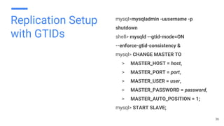 Replication Setup
with GTIDs
mysql>mysqladmin -uusername -p
shutdown
shell> mysqld --gtid-mode=ON
--enforce-gtid-consistency &
mysql> CHANGE MASTER TO
> MASTER_HOST = host,
> MASTER_PORT = port,
> MASTER_USER = user,
> MASTER_PASSWORD = password,
> MASTER_AUTO_POSITION = 1;
mysql> START SLAVE;
36
 