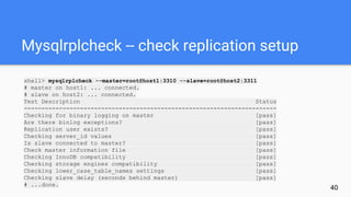 Mysqlrplcheck -- check replication setup
shell> mysqlrplcheck --master=root@host1:3310 --slave=root@host2:3311
# master on host1: ... connected.
# slave on host2: ... connected.
Test Description Status
------------------------------------------------------------------------
Checking for binary logging on master [pass]
Are there binlog exceptions? [pass]
Replication user exists? [pass]
Checking server_id values [pass]
Is slave connected to master? [pass]
Check master information file [pass]
Checking InnoDB compatibility [pass]
Checking storage engines compatibility [pass]
Checking lower_case_table_names settings [pass]
Checking slave delay (seconds behind master) [pass]
# ...done.
40
 