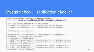 Mysqlrplcheck -- replication checker
shell> mysqlrplsync --master=user:pass@localhost:3310 
--slaves=rpl:pass@localhost:3311,rpl:pass@localhost:3312
#
# GTID differences between Master and Slaves:
# - Slave 'localhost@3311' is 15 transactions behind Master.
# - Slave 'localhost@3312' is 12 transactions behind Master.
#
# Checking data consistency.
#
# Using Master 'localhost@3310' as base server for comparison.
# Checking 'test_rplsync_db' database...
# - Checking 't0' table data...
# [OK] `test_rplsync_db`.`t0` checksum for server 'localhost@3311'.
# [OK] `test_rplsync_db`.`t0` checksum for server 'localhost@3312'.
# - Checking 't1' table data...
# [OK] `test_rplsync_db`.`t1` checksum for server 'localhost@3311'.
# [OK] `test_rplsync_db`.`t1` checksum for server 'localhost@3312'.
# Checking 'test_db' database... 41
 