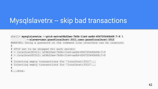 Mysqlslavetrx -- skip bad transactions
shell> mysqlslavetrx --gtid-set=af6b22ee-7b0b-11e4-aa8d-606720440b68:7-9 
--slaves=user:pass@localhost:3311,user:pass@localhost:3312
WARNING: Using a password on the command line interface can be insecure.
#
# GTID set to be skipped for each server:
# - localhost@3311: af6b22ee-7b0b-11e4-aa8d-606720440b68:7-9
# - localhost@3312: af6b22ee-7b0b-11e4-aa8d-606720440b68:7-9
#
# Injecting empty transactions for 'localhost:3311'...
# Injecting empty transactions for 'localhost:3312'...
#
#...done.
42
 