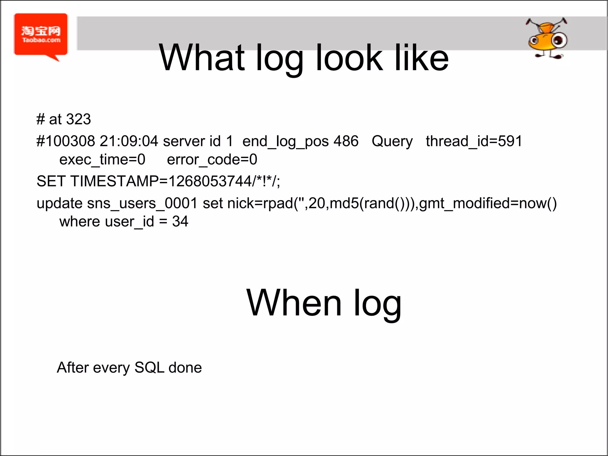 Whatlog look like# at 323#100308 21:09:04 server id 1  end_log_pos 486   Query   thread_id=591  exec_time=0     error_code=0SET TIMESTAMP=1268053744/*!*/;update sns_users_0001 set nick=rpad('',20,md5(rand())),gmt_modified=now() where user_id = 34WhenlogAftereverySQLdone