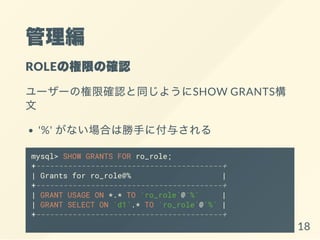 
ROLEΘޤδ_J
``Θ޴_Jͬ褦SHOW GRANTS

'%' ʤϤτ֤˸뤵
mysql> SHOW GRANTS FOR ro_role;
+-----------------------------------------+
| Grants for ro_role@% |
+-----------------------------------------+
| GRANT USAGE ON *.* TO `ro_role`@`%` |
| GRANT SELECT ON `d1`.* TO `ro_role`@`%` |
+-----------------------------------------+
18
 
