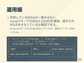 \þ
äƤROLEһEߤ
mysql`ޤROLE_EDGES_Jlɤ
ROLE뤷Ƥ뤫_JǤ롣
mysql.userƩ`֥ˤROLEäƤ뤬ͨΥ``줸
äƤ롣
> SELECT concat(from_user,'@',from_host) as USER
> ,concat(to_user,'@',to_host) as ROLE
> ,with_admin_option FROM mysql.role_edges;
+------------------+---------------+-------------------+
| USER | ROLE | with_admin_option |
+------------------+---------------+-------------------+
| app_developer@% | dev1@localhost| N |
+------------------+---------------+-------------------+
26
 