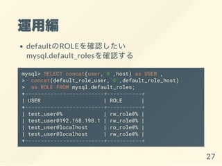 \þ
defaultROLE_J
mysql.default_roles_J
mysql> SELECT concat(user,'@',host) as USER ,
> concat(default_role_user,'@',default_role_host)
> as ROLE FROM mysql.default_roles;
+-------------------------+-----------+
| USER | ROLE |
+-------------------------+-----------+
| test_user@% | rw_role@% |
| test_user@192.168.198.1 | rw_role@% |
| test_user@localhost | ro_role@% |
| test_user@localhost | rw_role@% |
+-------------------------+-----------+
27
 