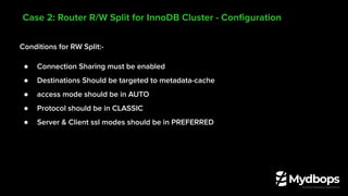 Conditions for RW Split:-
● Connection Sharing must be enabled
● Destinations Should be targeted to metadata-cache
● access mode should be in AUTO
● Protocol should be in CLASSIC
● Server & Client ssl modes should be in PREFERRED
Case 2: Router R/W Split for InnoDB Cluster - Conﬁguration
 