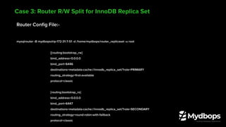 Router Conﬁg File:-
mysqlrouter -B mydbops@ip-172-31-7-51 -d /home/mydbops/router_replicaset -u root
[[routing:bootstrap_rw]
bind_address=0.0.0.0
bind_port=6446
destinations=metadata-cache://innodb_replica_set/?role=PRIMARY
routing_strategy=ﬁrst-available
protocol=classic
[routing:bootstrap_ro]
bind_address=0.0.0.0
bind_port=6447
destinations=metadata-cache://innodb_replica_set/?role=SECONDARY
routing_strategy=round-robin-with-fallback
protocol=classic
Case 3: Router R/W Split for InnoDB Replica Set
 