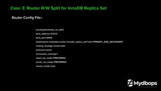 Router Conﬁg File:-
[routing:bootstrap_rw_split]
bind_address=0.0.0.0
bind_port=6450
destinations=metadata-cache://innodb_replica_set/?role=PRIMARY_AND_SECONDARY
routing_strategy=round-robin
protocol=classic
connection_sharing=1
client_ssl_mode=PREFERRED
server_ssl_mode=PREFERRED
access_mode=auto
Case 3: Router R/W Split for InnoDB Replica Set
 