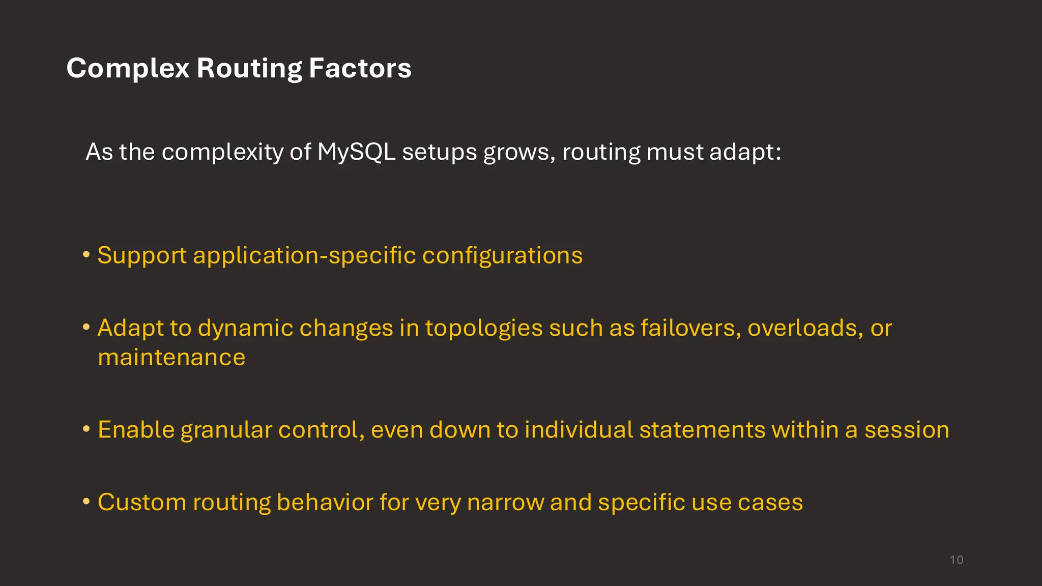 10 Complex Routing Factors As the complexity of MySQL setups grows, routing must adapt: • Support application-specific configurations • Adapt to dynamic changes in topologies such as failovers, overloads, or maintenance • Enable granular control, even down to individual statements within a session • Custom routing behavior for very narrow and specific use cases 
