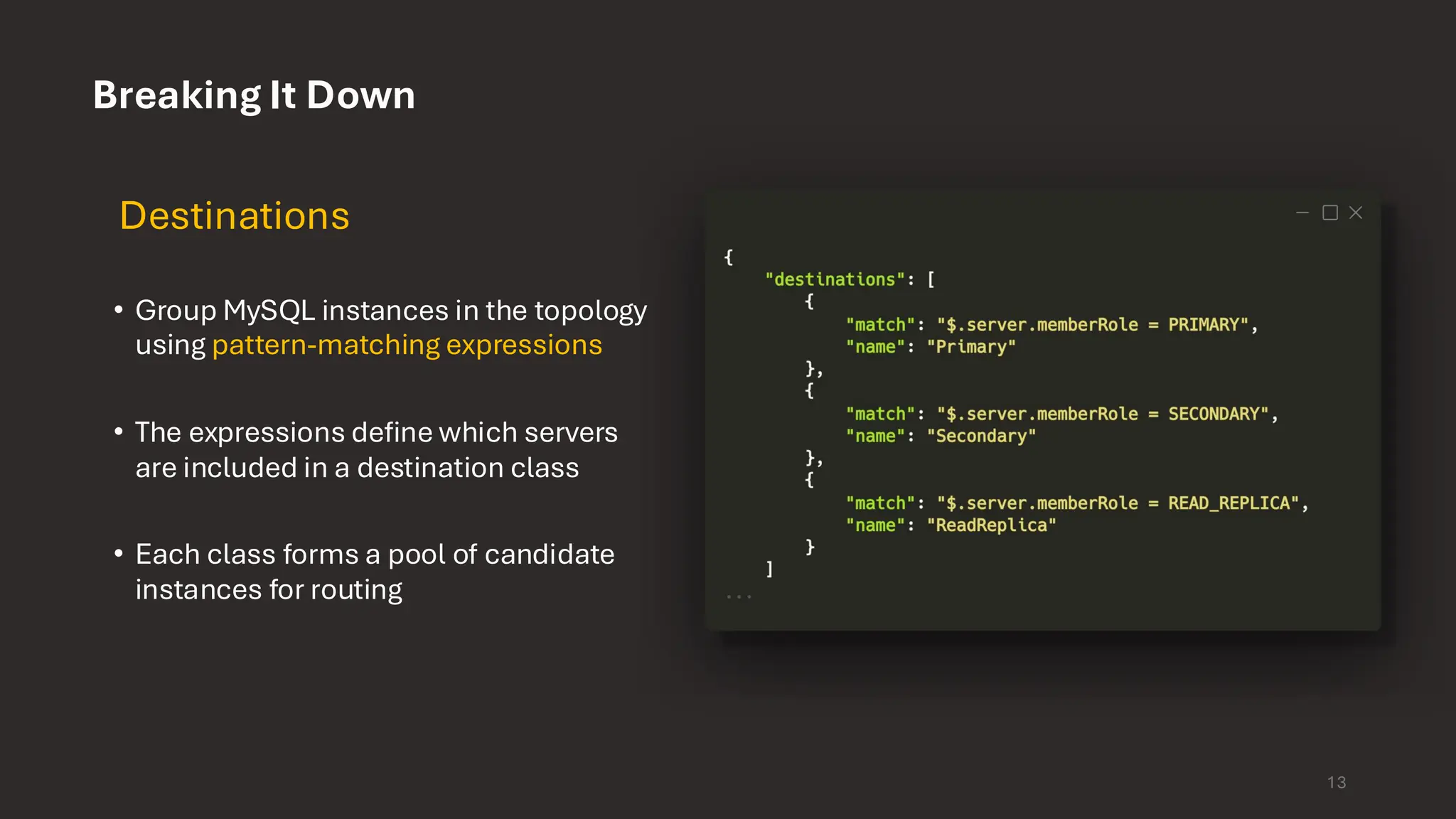 Breaking It Down Destinations • Group MySQL instances in the topology using pattern-matching expressions • The expressions define which servers are included in a destination class • Each class forms a pool of candidate instances for routing 13 
