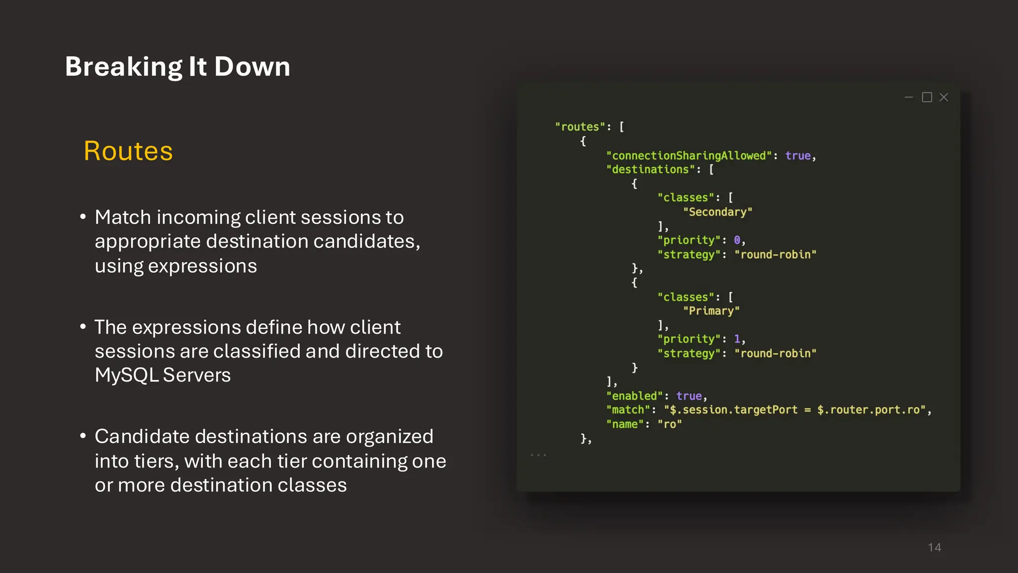 Breaking It Down Routes • Match incoming client sessions to appropriate destination candidates, using expressions • The expressions define how client sessions are classified and directed to MySQL Servers • Candidate destinations are organized into tiers, with each tier containing one or more destination classes 14 