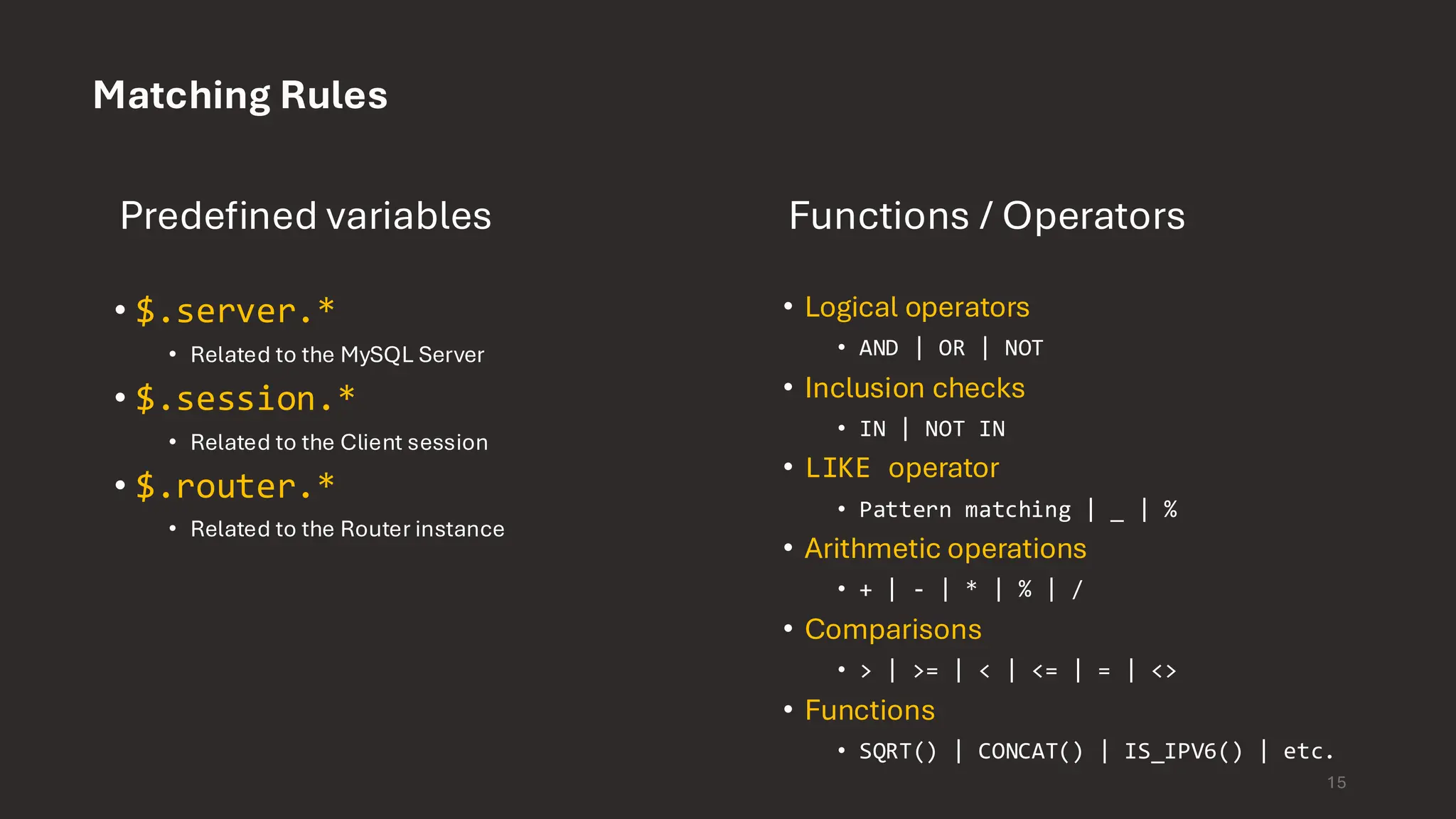 Matching Rules Predefined variables • $.server.* • Related to the MySQL Server • $.session.* • Related to the Client session • $.router.* • Related to the Router instance Functions / Operators • Logical operators • AND | OR | NOT • Inclusion checks • IN | NOT IN • LIKE operator • Pattern matching | _ | % • Arithmetic operations • + | - | * | % | / • Comparisons • > | >= | < | <= | = | <> • Functions • SQRT() | CONCAT() | IS_IPV6() | etc. 15 