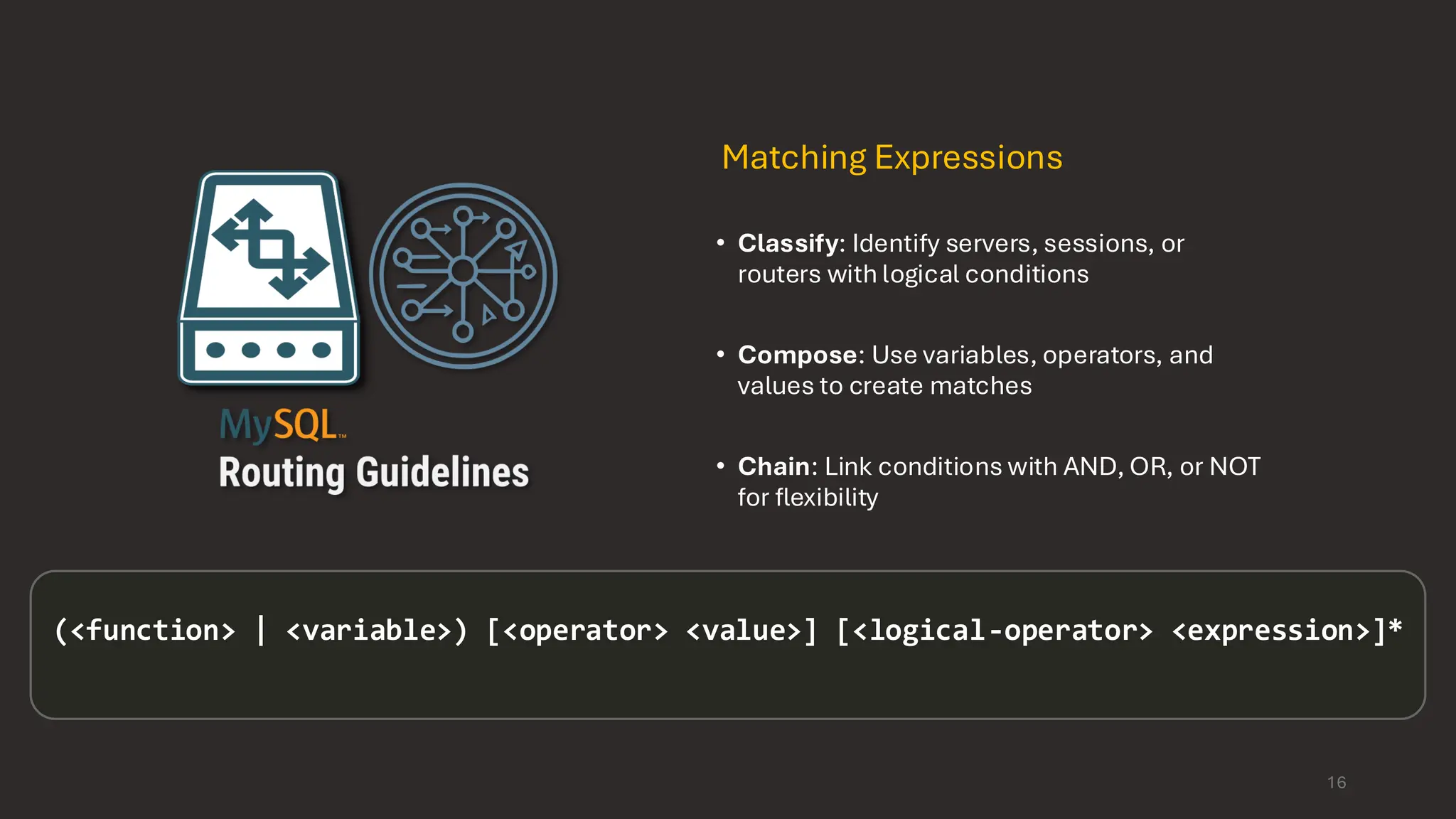 Matching Expressions • Classify: Identify servers, sessions, or routers with logical conditions • Compose: Use variables, operators, and values to create matches • Chain: Link conditions with AND, OR, or NOT for flexibility (<function> | <variable>) [<operator> <value>] [<logical-operator> <expression>]* 16 