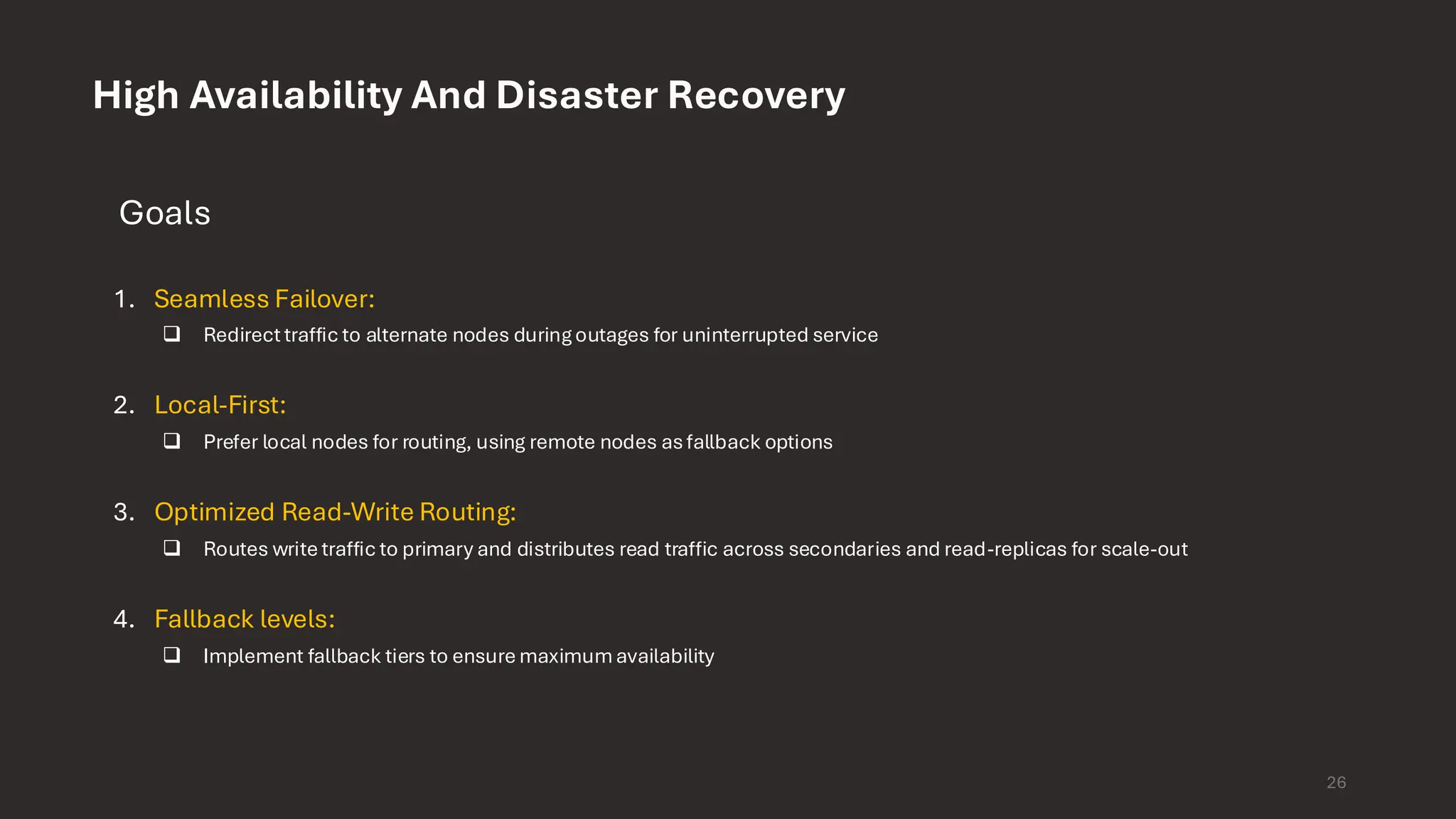 High Availability And Disaster Recovery Goals 1. Seamless Failover: ❑ Redirect traffic to alternate nodes duringoutages for uninterrupted service 2. Local-First: ❑ Prefer local nodes for routing, using remote nodes asfallback options 3. Optimized Read-Write Routing: ❑ Routes write traffic to primary and distributes read traffic across secondaries and read-replicas for scale-out 4. Fallback levels: ❑ Implement fallback tiers to ensure maximumavailability 26 