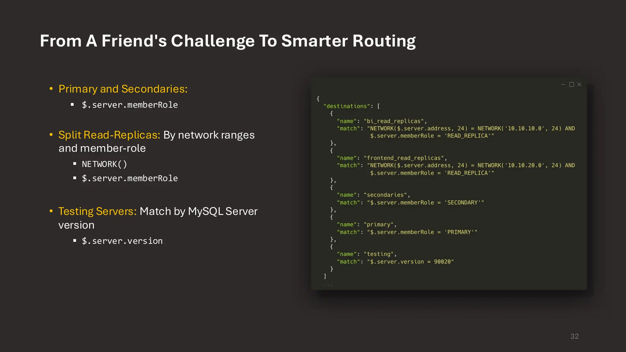 From A Friend's Challenge To Smarter Routing 32 • Primary and Secondaries: ▪ $.server.memberRole • Split Read-Replicas: By network ranges and member-role ▪ NETWORK() ▪ $.server.memberRole • Testing Servers: Match by MySQL Server version ▪ $.server.version 