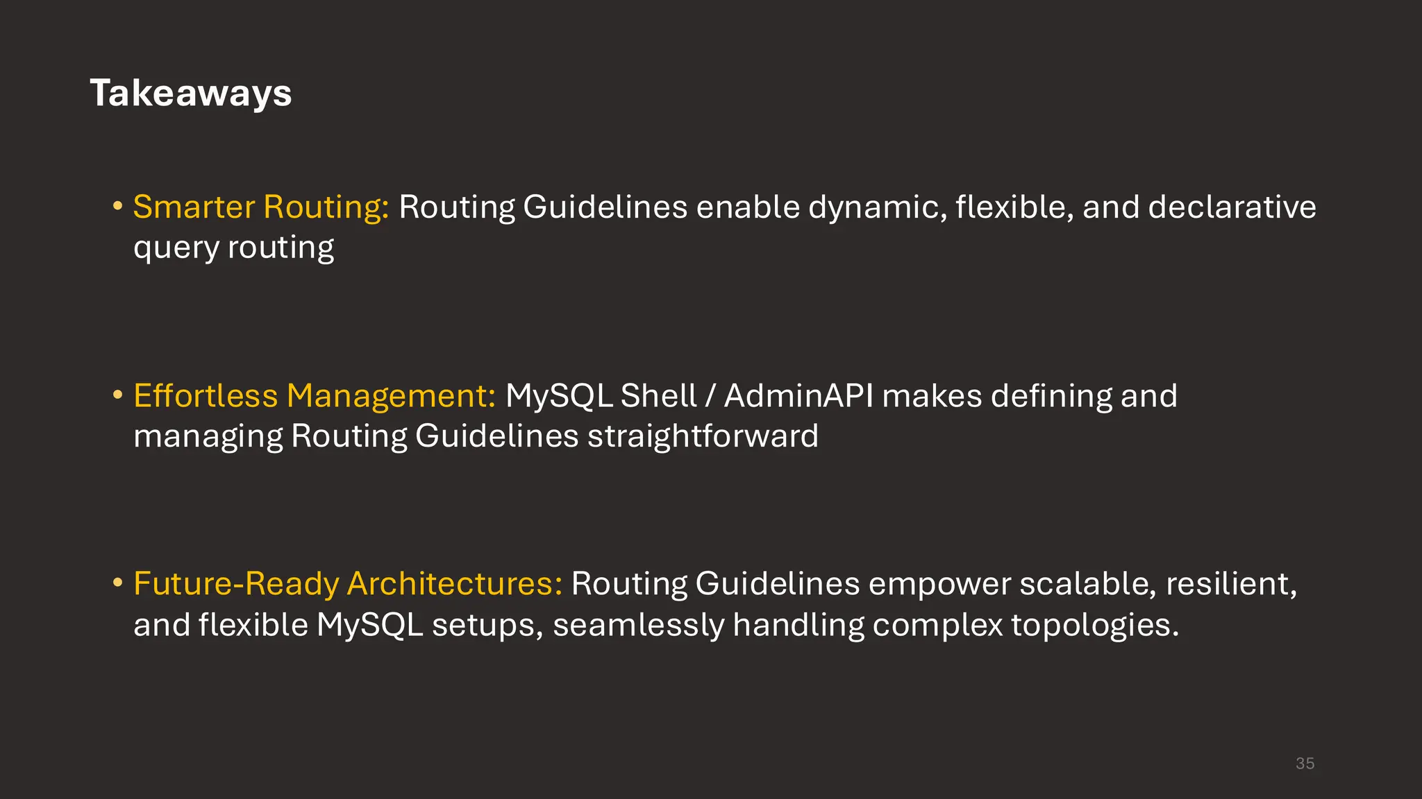 Takeaways • Smarter Routing: Routing Guidelines enable dynamic, flexible, and declarative query routing • Effortless Management: MySQL Shell / AdminAPI makes defining and managing Routing Guidelines straightforward • Future-Ready Architectures: Routing Guidelines empower scalable, resilient, and flexible MySQL setups, seamlessly handling complex topologies. 35 