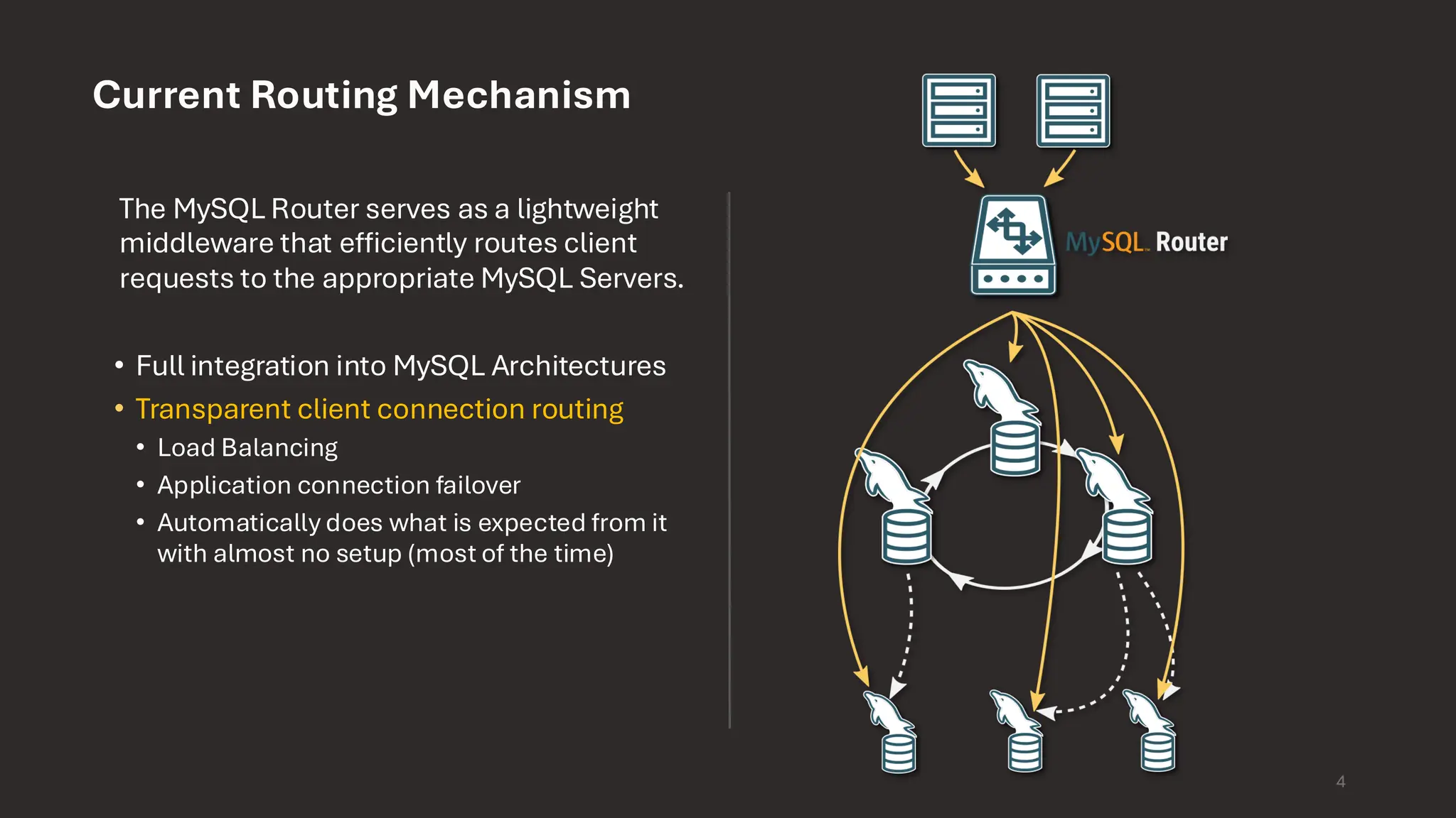 4 Current Routing Mechanism The MySQL Router serves as a lightweight middleware that efficiently routes client requests to the appropriate MySQL Servers. • Full integration into MySQL Architectures • Transparent client connection routing • Load Balancing • Application connection failover • Automatically does what is expected from it with almost no setup (most of the time) 