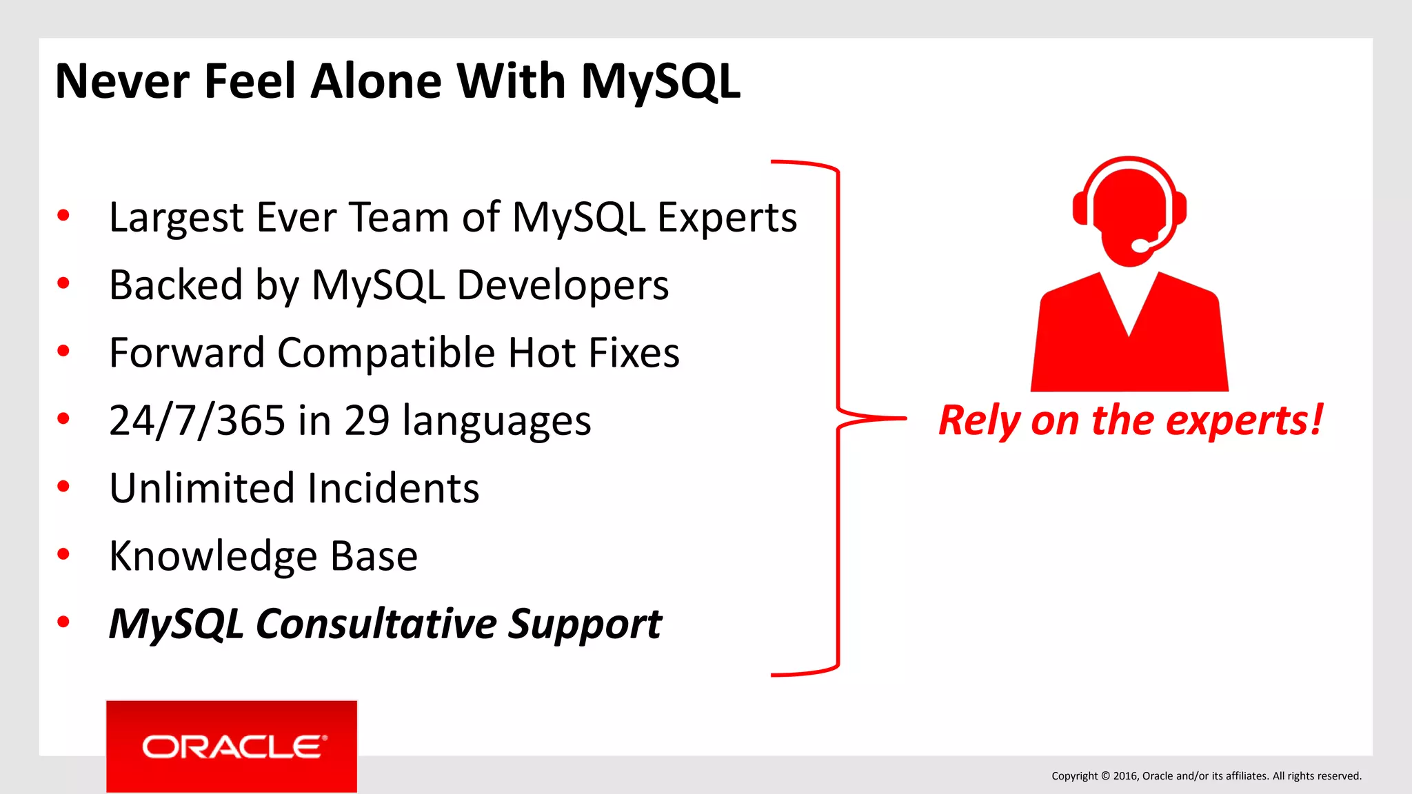 Copyright © 2016, Oracle and/or its affiliates. All rights reserved.
Never Feel Alone With MySQL
• Largest Ever Team of MySQL Experts
• Backed by MySQL Developers
• Forward Compatible Hot Fixes
• 24/7/365 in 29 languages
• Unlimited Incidents
• Knowledge Base
• MySQL Consultative Support
Rely on the experts!
 