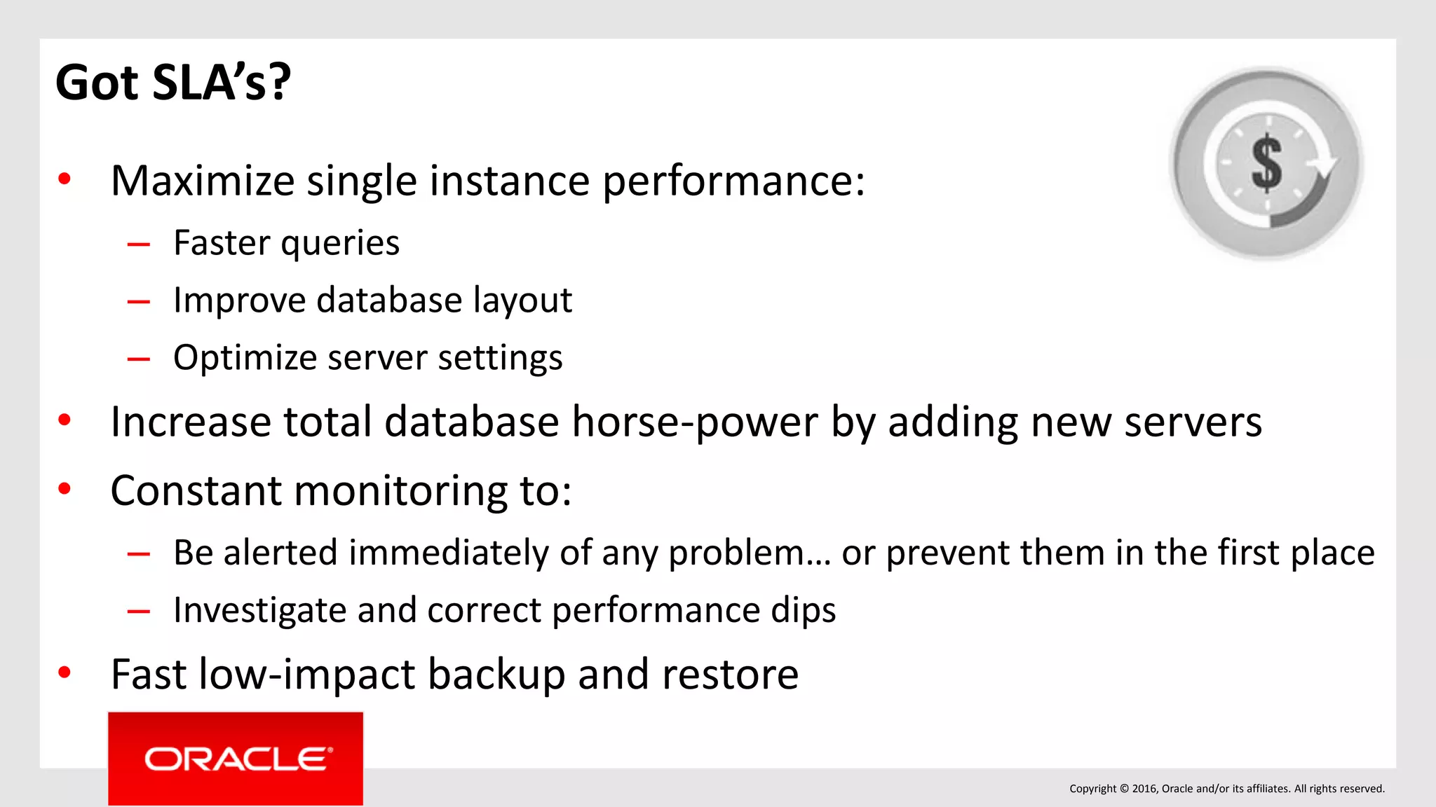 Copyright © 2016, Oracle and/or its affiliates. All rights reserved.
Got SLA’s?
• Maximize single instance performance:
– Faster queries
– Improve database layout
– Optimize server settings
• Increase total database horse-power by adding new servers
• Constant monitoring to:
– Be alerted immediately of any problem… or prevent them in the first place
– Investigate and correct performance dips
• Fast low-impact backup and restore
 