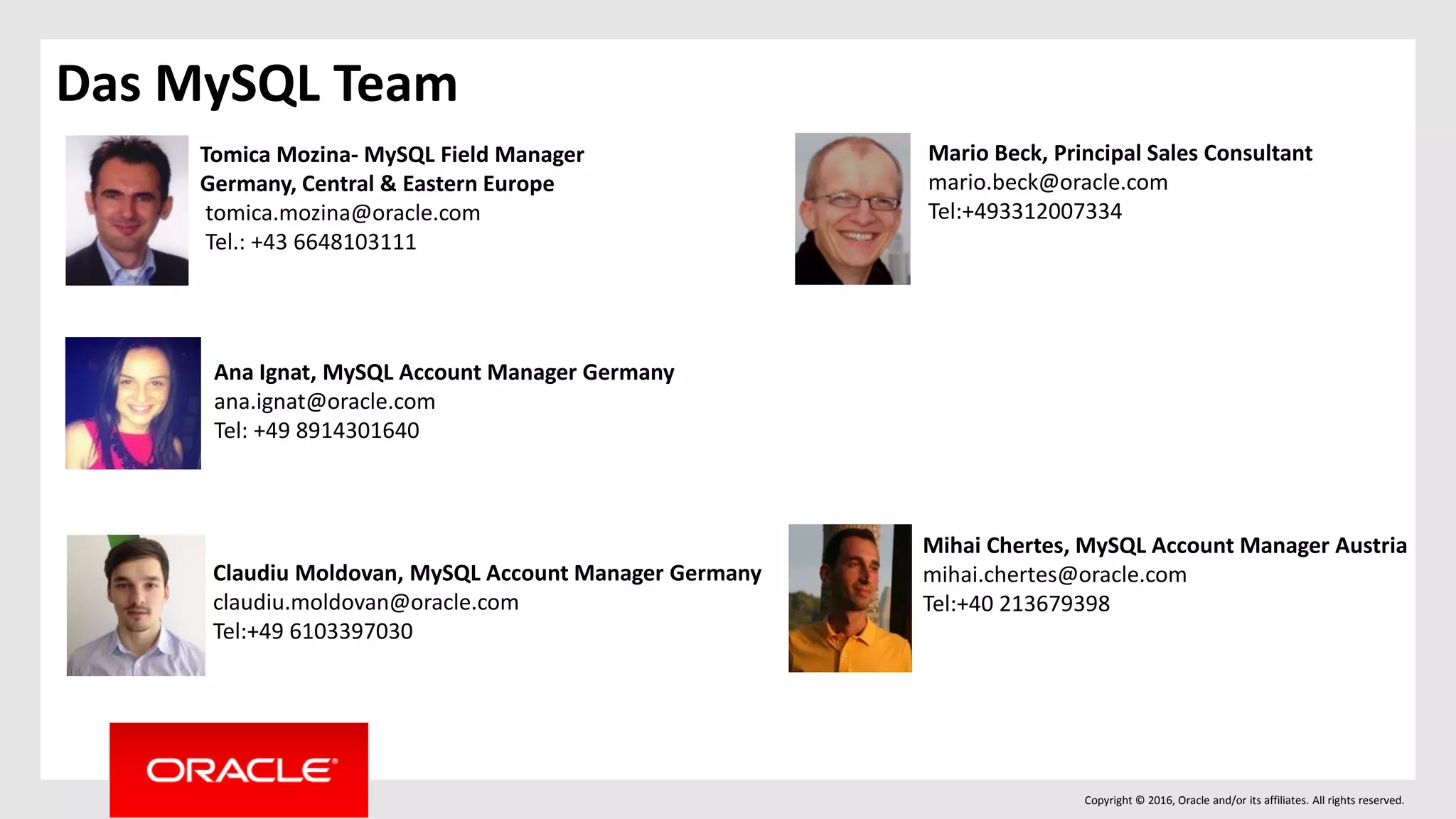 Copyright © 2016, Oracle and/or its affiliates. All rights reserved.
Das MySQL Team
Tomica Mozina- MySQL Field Manager
Germany, Central & Eastern Europe
tomica.mozina@oracle.com
Tel.: +43 6648103111
Ana Ignat, MySQL Account Manager Germany
ana.ignat@oracle.com
Tel: +49 8914301640
Claudiu Moldovan, MySQL Account Manager Germany
claudiu.moldovan@oracle.com
Tel:+49 6103397030
Mario Beck, Principal Sales Consultant
mario.beck@oracle.com
Tel:+493312007334
Mihai Chertes, MySQL Account Manager Austria
mihai.chertes@oracle.com
Tel:+40 213679398
 