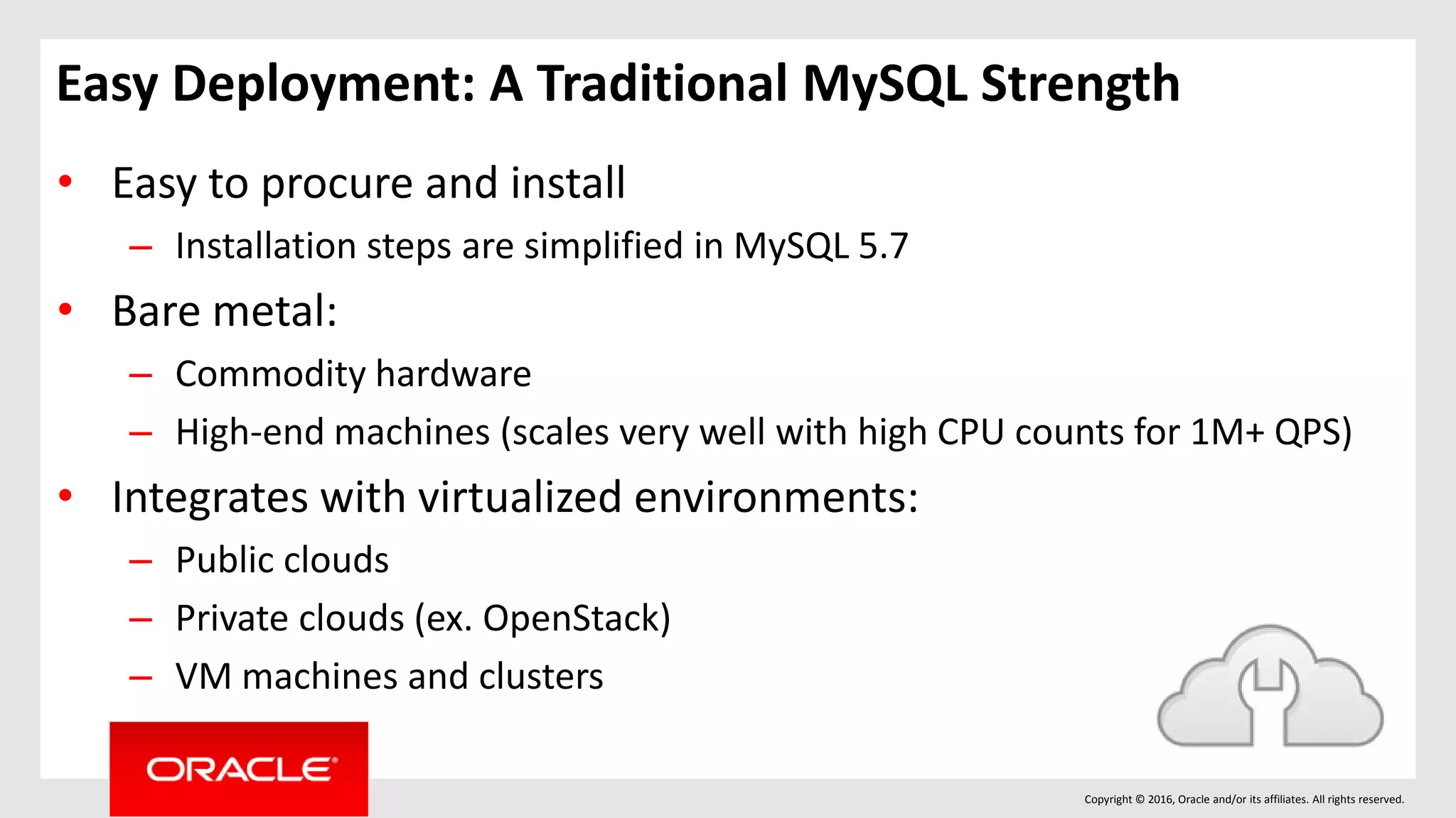 Copyright © 2016, Oracle and/or its affiliates. All rights reserved.
Easy Deployment: A Traditional MySQL Strength
• Easy to procure and install
– Installation steps are simplified in MySQL 5.7
• Bare metal:
– Commodity hardware
– High-end machines (scales very well with high CPU counts for 1M+ QPS)
• Integrates with virtualized environments:
– Public clouds
– Private clouds (ex. OpenStack)
– VM machines and clusters
 
