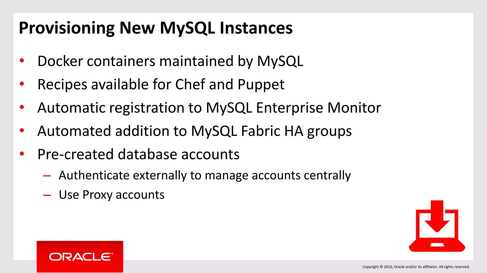 Copyright © 2016, Oracle and/or its affiliates. All rights reserved.
Provisioning New MySQL Instances
• Docker containers maintained by MySQL
• Recipes available for Chef and Puppet
• Automatic registration to MySQL Enterprise Monitor
• Automated addition to MySQL Fabric HA groups
• Pre-created database accounts
– Authenticate externally to manage accounts centrally
– Use Proxy accounts
 