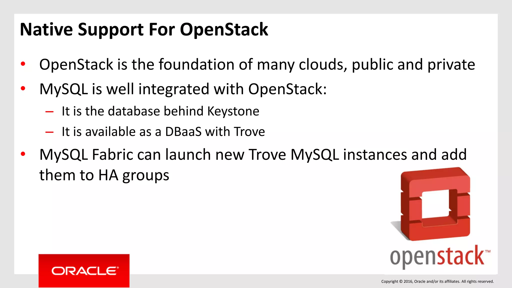 Copyright © 2016, Oracle and/or its affiliates. All rights reserved.
Native Support For OpenStack
• OpenStack is the foundation of many clouds, public and private
• MySQL is well integrated with OpenStack:
– It is the database behind Keystone
– It is available as a DBaaS with Trove
• MySQL Fabric can launch new Trove MySQL instances and add
them to HA groups
 
