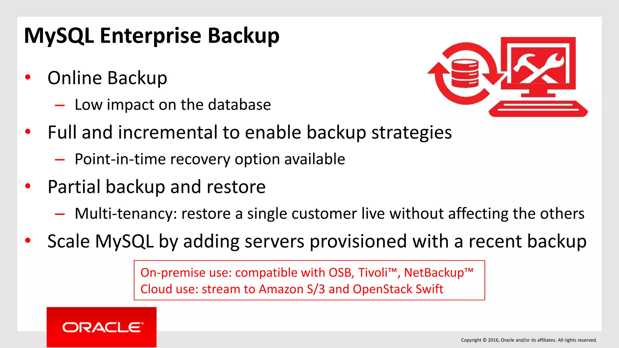 Copyright © 2016, Oracle and/or its affiliates. All rights reserved.
• Online Backup
– Low impact on the database
• Full and incremental to enable backup strategies
– Point-in-time recovery option available
• Partial backup and restore
– Multi-tenancy: restore a single customer live without affecting the others
• Scale MySQL by adding servers provisioned with a recent backup
On-premise use: compatible with OSB, Tivoli™, NetBackup™
Cloud use: stream to Amazon S/3 and OpenStack Swift
MySQL Enterprise Backup
 