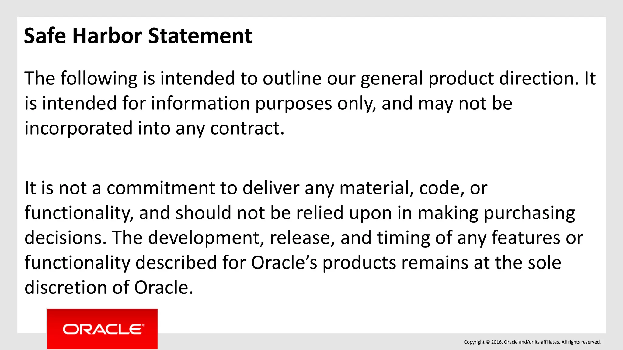 Copyright © 2016, Oracle and/or its affiliates. All rights reserved.
Safe Harbor Statement
The following is intended to outline our general product direction. It
is intended for information purposes only, and may not be
incorporated into any contract.
It is not a commitment to deliver any material, code, or
functionality, and should not be relied upon in making purchasing
decisions. The development, release, and timing of any features or
functionality described for Oracle’s products remains at the sole
discretion of Oracle.
 