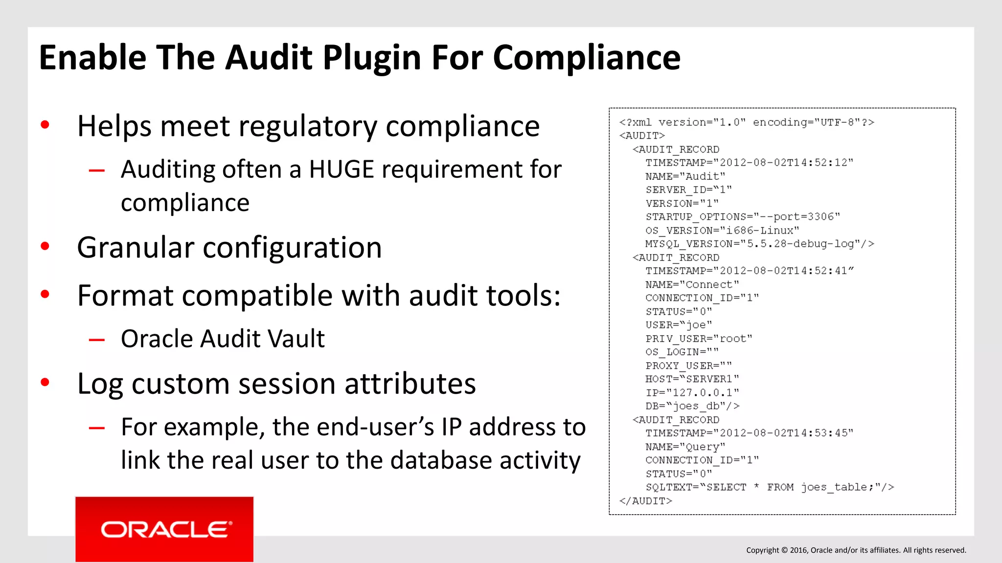 Copyright © 2016, Oracle and/or its affiliates. All rights reserved.
Enable The Audit Plugin For Compliance
• Helps meet regulatory compliance
– Auditing often a HUGE requirement for
compliance
• Granular configuration
• Format compatible with audit tools:
– Oracle Audit Vault
• Log custom session attributes
– For example, the end-user’s IP address to
link the real user to the database activity
 