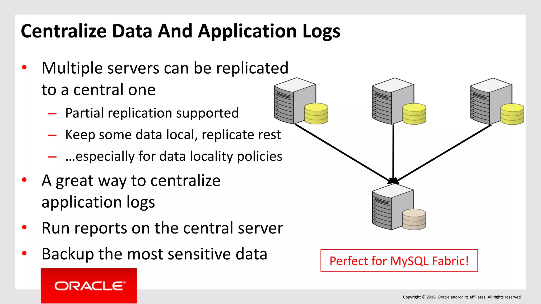 Copyright © 2016, Oracle and/or its affiliates. All rights reserved.
Centralize Data And Application Logs
• Multiple servers can be replicated
to a central one
– Partial replication supported
– Keep some data local, replicate rest
– …especially for data locality policies
• A great way to centralize
application logs
• Run reports on the central server
• Backup the most sensitive data Perfect for MySQL Fabric!
 
