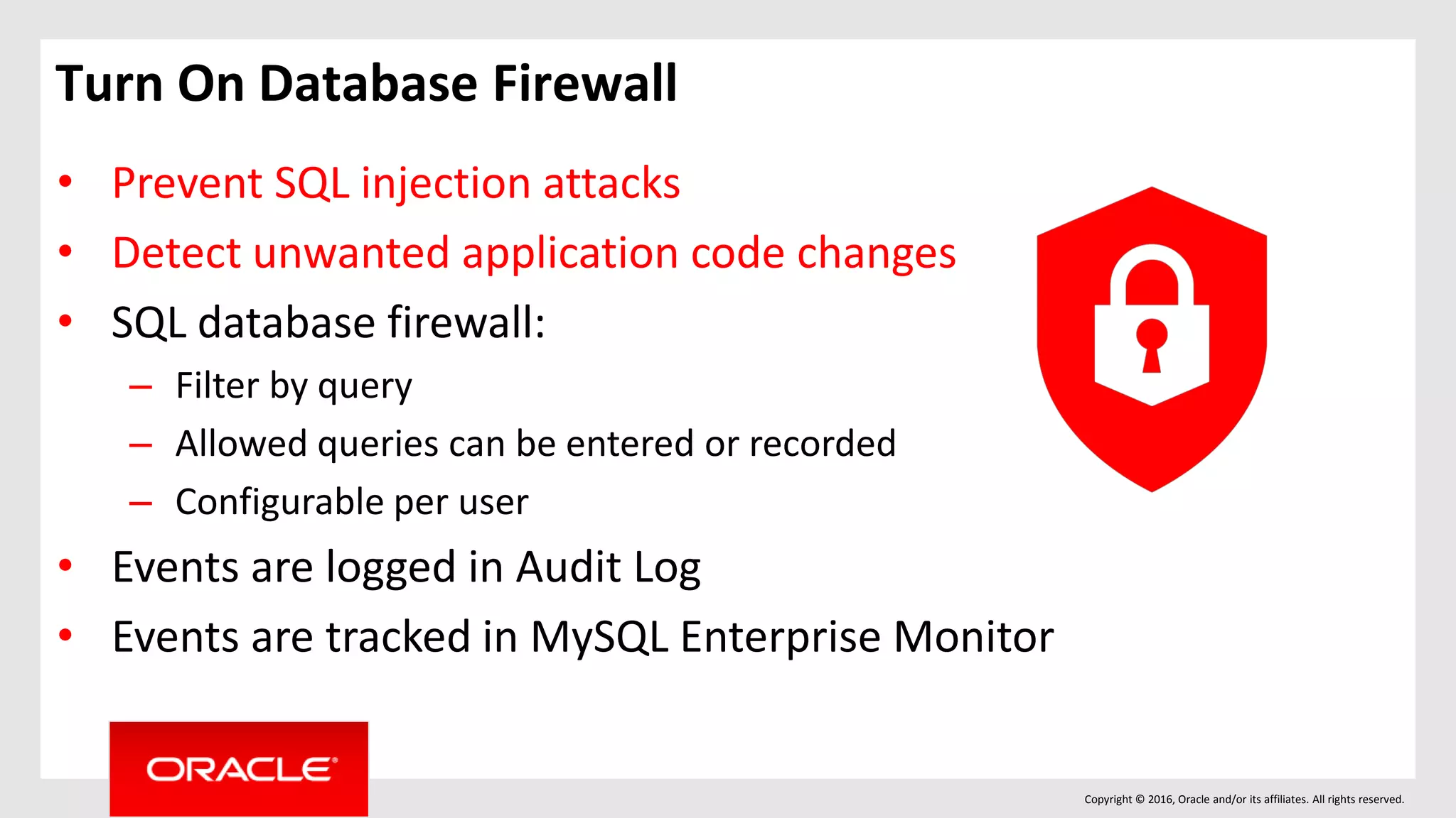 Copyright © 2016, Oracle and/or its affiliates. All rights reserved.
Turn On Database Firewall
• Prevent SQL injection attacks
• Detect unwanted application code changes
• SQL database firewall:
– Filter by query
– Allowed queries can be entered or recorded
– Configurable per user
• Events are logged in Audit Log
• Events are tracked in MySQL Enterprise Monitor
 