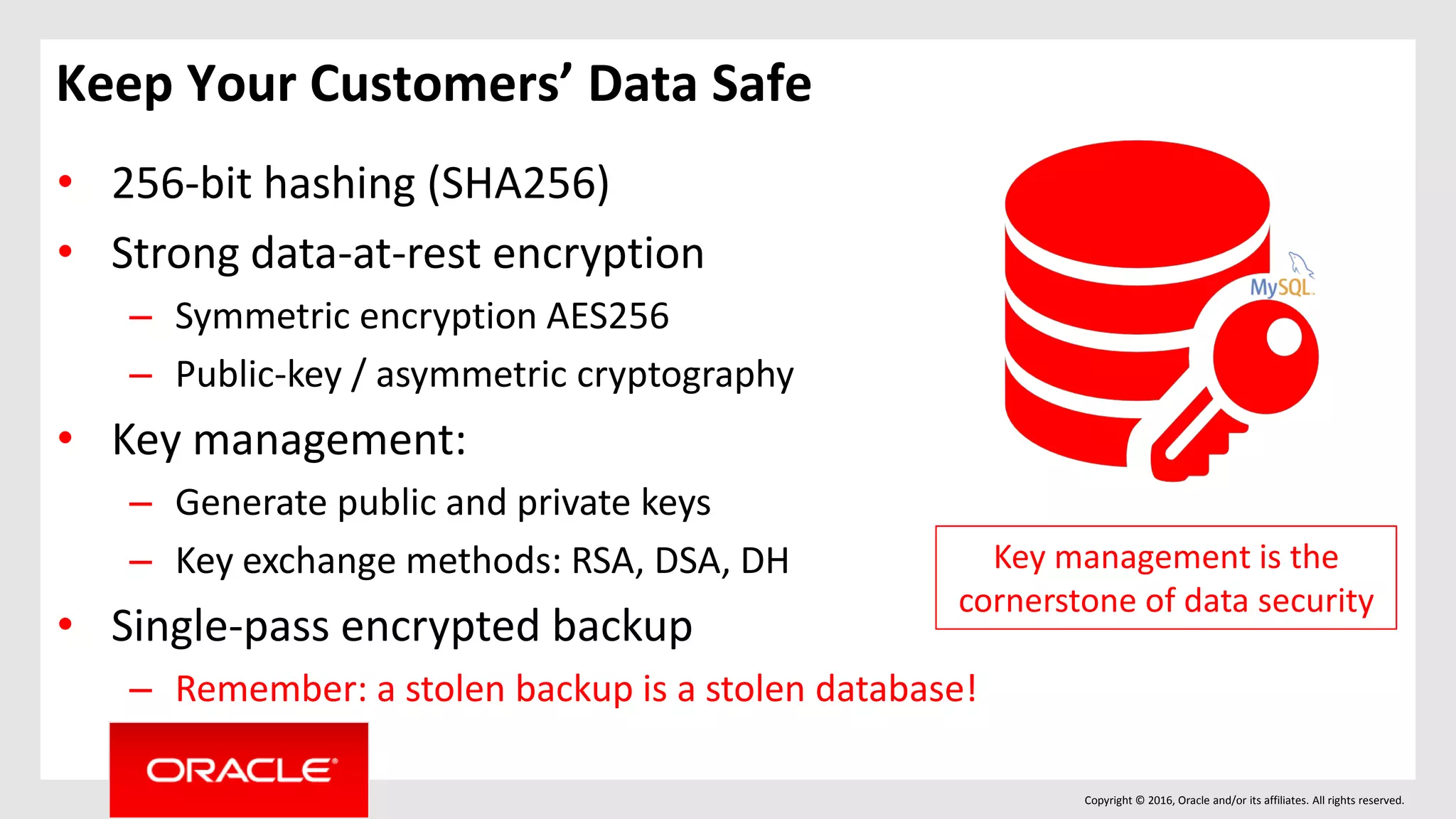 Copyright © 2016, Oracle and/or its affiliates. All rights reserved.
Keep Your Customers’ Data Safe
• 256-bit hashing (SHA256)
• Strong data-at-rest encryption
– Symmetric encryption AES256
– Public-key / asymmetric cryptography
• Key management:
– Generate public and private keys
– Key exchange methods: RSA, DSA, DH
• Single-pass encrypted backup
– Remember: a stolen backup is a stolen database!
Key management is the
cornerstone of data security
 