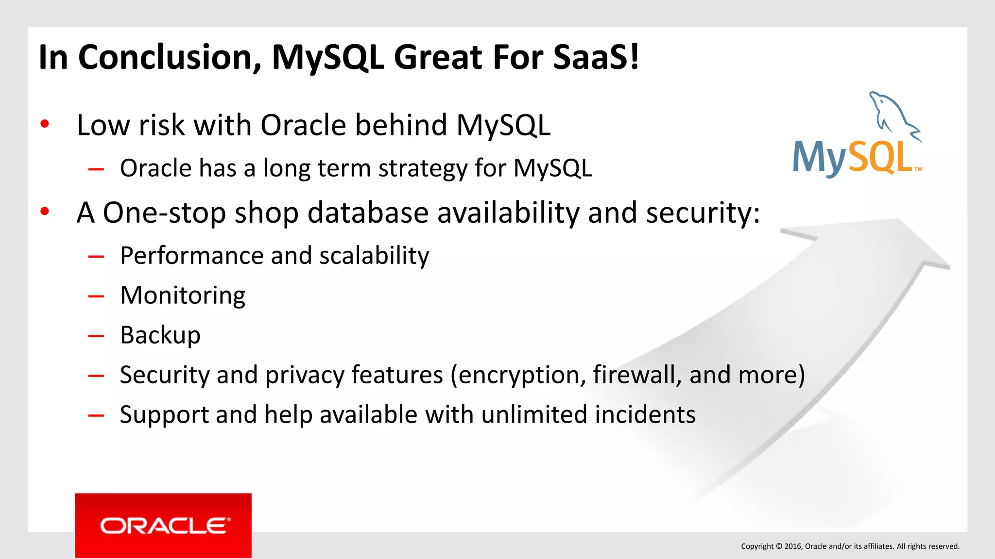 Copyright © 2016, Oracle and/or its affiliates. All rights reserved.
In Conclusion, MySQL Great For SaaS!
• Low risk with Oracle behind MySQL
– Oracle has a long term strategy for MySQL
• A One-stop shop database availability and security:
– Performance and scalability
– Monitoring
– Backup
– Security and privacy features (encryption, firewall, and more)
– Support and help available with unlimited incidents
 
