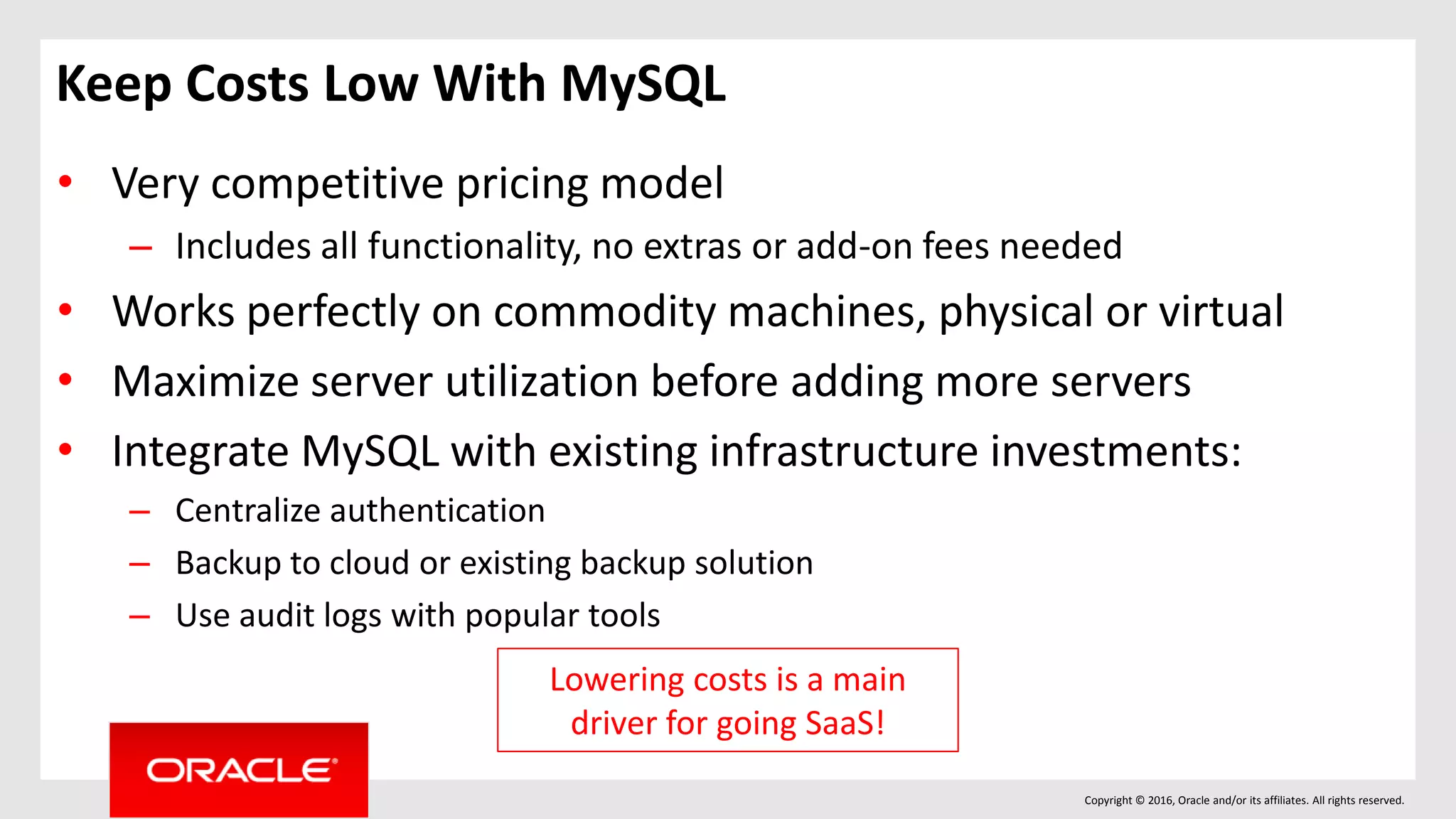 Copyright © 2016, Oracle and/or its affiliates. All rights reserved.
Keep Costs Low With MySQL
• Very competitive pricing model
– Includes all functionality, no extras or add-on fees needed
• Works perfectly on commodity machines, physical or virtual
• Maximize server utilization before adding more servers
• Integrate MySQL with existing infrastructure investments:
– Centralize authentication
– Backup to cloud or existing backup solution
– Use audit logs with popular tools
Lowering costs is a main
driver for going SaaS!
 