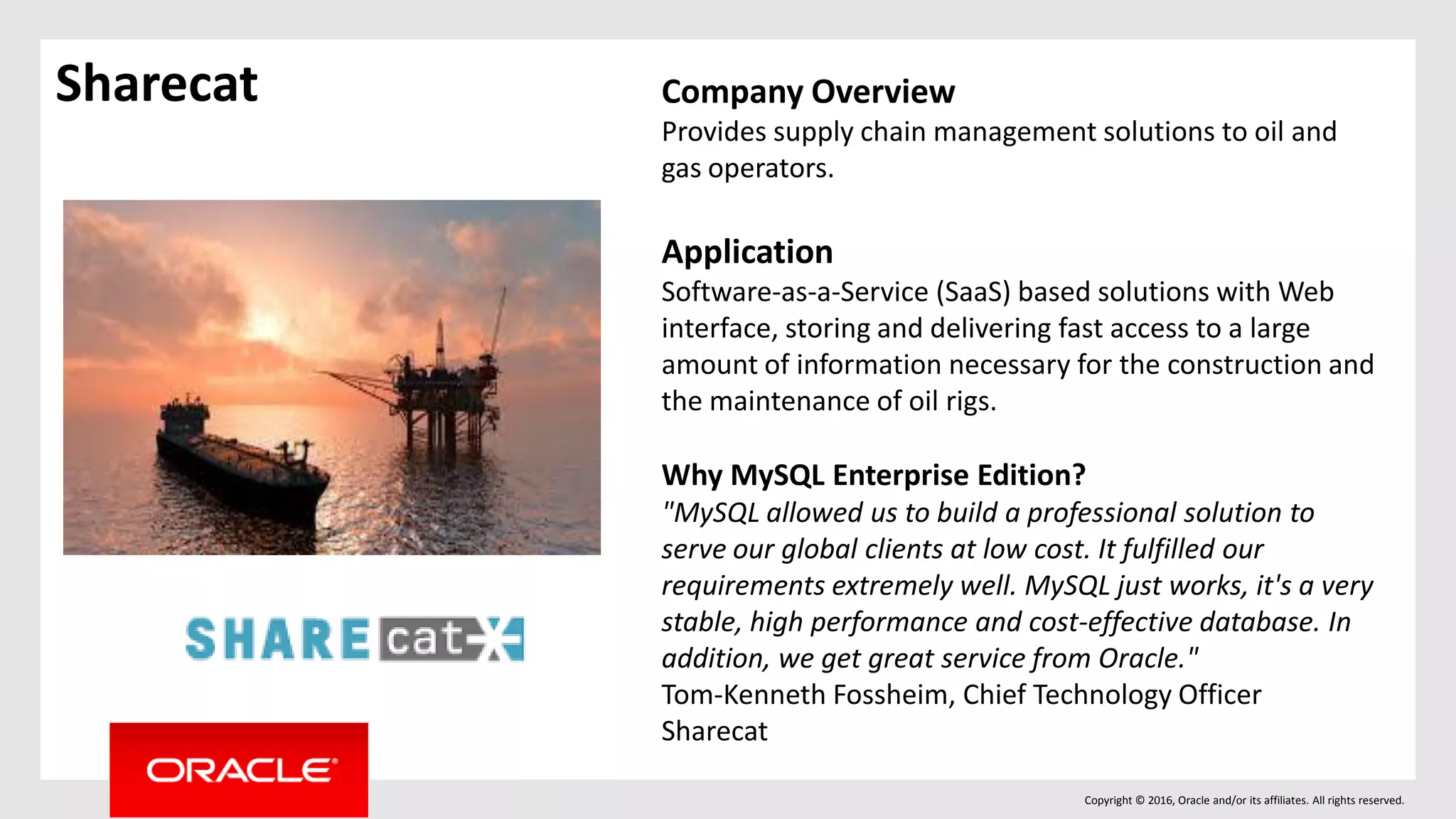 Copyright © 2016, Oracle and/or its affiliates. All rights reserved.
Sharecat Company Overview
Provides supply chain management solutions to oil and
gas operators.
Application
Software-as-a-Service (SaaS) based solutions with Web
interface, storing and delivering fast access to a large
amount of information necessary for the construction and
the maintenance of oil rigs.
Why MySQL Enterprise Edition?
"MySQL allowed us to build a professional solution to
serve our global clients at low cost. It fulfilled our
requirements extremely well. MySQL just works, it's a very
stable, high performance and cost-effective database. In
addition, we get great service from Oracle."
Tom-Kenneth Fossheim, Chief Technology Officer
Sharecat
 
