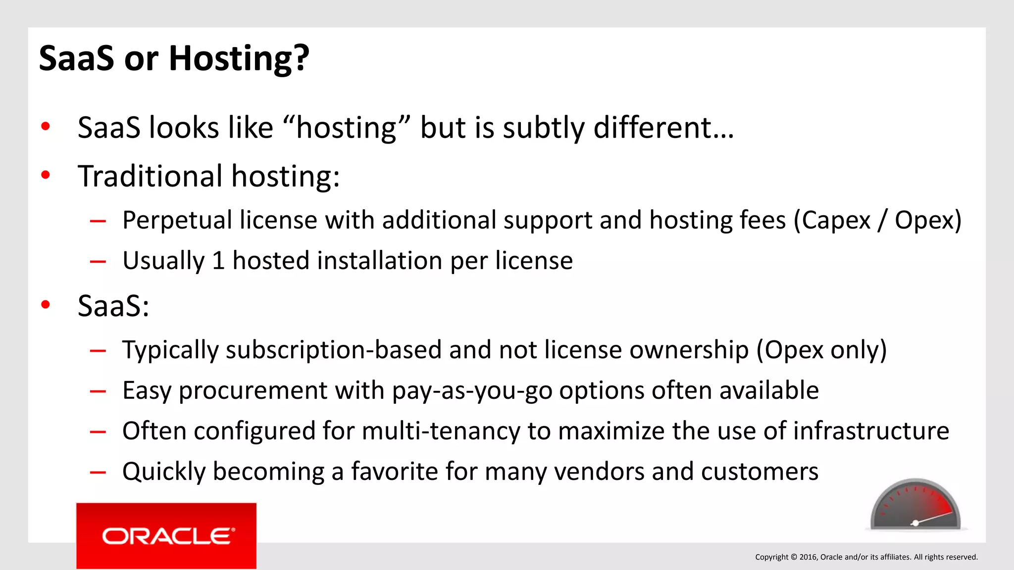 Copyright © 2016, Oracle and/or its affiliates. All rights reserved.
SaaS or Hosting?
• SaaS looks like “hosting” but is subtly different…
• Traditional hosting:
– Perpetual license with additional support and hosting fees (Capex / Opex)
– Usually 1 hosted installation per license
• SaaS:
– Typically subscription-based and not license ownership (Opex only)
– Easy procurement with pay-as-you-go options often available
– Often configured for multi-tenancy to maximize the use of infrastructure
– Quickly becoming a favorite for many vendors and customers
 